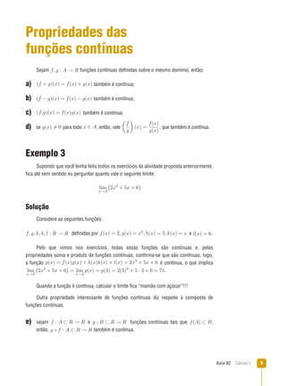 Aula 02  Cálculo I 
Propriedades das
funções contínuas
Sejam f, g : A → R funções contínuas definidas sobre o mesmo domínio, então:
a)  (f + g)(x) = f(x) + g(x) também é contínua;
b)  (f − g)(x) = f(x) − g(x) também é contínua;
c)  (f.g)(x) = f(x)g(x) também é contínua;
d) se g(x) = 0 para todo x ∈ A,, então, vale

f
g

(x) =
f(x)
g(x)
,, que também é contínua.
Exemplo 3
Supondo que você tenha feito todos os exercícios da atividade proposta anteriormente,
fica até sem sentido eu perguntar quanto vale o seguinte limite:
lim
x→3
�
2x3
+ 5x + 6

Solução
Considere as seguintes funções:
f, g, h, k, l : R → R definidas por f(x) = 2, g(x) = x3, h(x) = 5, k(x) = x e l(x) = 6..
Pelo que vimos nos exercícios, todas essas funções são contínuas e, pelas
propriedades soma e produto de funções contínuas, confirma-se que são contínuas, logo,
a função p(x) = f(x)g(x) + h(x)k(x) + l(x) = 2x3 + 5x + 6 é contínua, o que implica
lim
x→3
�
2x3
+ 5x + 6

= lim
x→3
p(x) = p(3) = 2(3)3
+ 5 · 3 + 6 = 75..
Quando a função é contínua, calcular o limite fica “mamão com açúcar”!!!
Outra propriedade interessante de funções contínuas diz respeito à composta de
funções contínuas.
e) sejam f : A ⊂ R → R e g : B ⊂ R → R funções contínuas tais que f(A) ⊂ B,,
então, g ◦ f : A ⊂ R → R também é contínua.
 