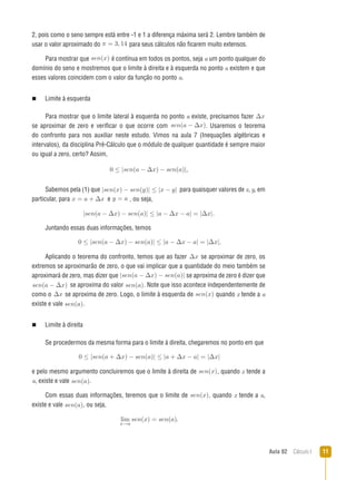 Aula 02  Cálculo I 11
2, pois como o seno sempre está entre -1 e 1 a diferença máxima será 2. Lembre também de
usar o valor aproximado do π = 3, 14 para seus cálculos não ficarem muito extensos.
Para mostrar que sen(x) é contínua em todos os pontos, seja a um ponto qualquer do
domínio do seno e mostremos que o limite à direita e à esquerda no ponto a existem e que
esses valores coincidem com o valor da função no ponto a.
n   Limite à esquerda
Para mostrar que o limite lateral à esquerda no ponto a existe, precisamos fazer ∆x
se aproximar de zero e verificar o que ocorre com sen(a − ∆x).. Usaremos o teorema
do confronto para nos auxiliar neste estudo. Vimos na aula 7 (Inequações algébricas e
intervalos), da disciplina Pré-Cálculo que o módulo de qualquer quantidade é sempre maior
ou igual a zero, certo? Assim,
0 ≤ |sen(a − ∆x) − sen(a)|,
Sabemos pela (1) que |sen(x) − sen(y)| ≤ |x − y| para quaisquer valores de x, y, em
particular, para x = a + ∆x e y = a , ou seja,
|sen(a − ∆x) − sen(a)| ≤ |a − ∆x − a| = |∆x|..
Juntando essas duas informações, temos
0 ≤ |sen(a − ∆x) − sen(a)| ≤ |a − ∆x − a| = |∆x|..
Aplicando o teorema do confronto, temos que ao fazer ∆x se aproximar de zero, os
extremos se aproximarão de zero, o que vai implicar que a quantidade do meio também se
aproximará de zero, mas dizer que |sen(a − ∆x) − sen(a)| se aproxima de zero é dizer que
sen(a − ∆x) se aproxima do valor sen(a).. Note que isso acontece independentemente de
como o ∆x se aproxima de zero. Logo, o limite à esquerda de sen(x) quando x tende a a
existe e vale sen(a)..
n   Limite à direita
Se procedermos da mesma forma para o limite à direita, chegaremos no ponto em que
0 ≤ |sen(a + ∆x) − sen(a)| ≤ |a + ∆x − a| = |∆x|
e pelo mesmo argumento concluiremos que o limite à direita de sen(x), quando x tende a
a, existe e vale sen(a)..
Com essas duas informações, teremos que o limite de sen(x), quando x tende a a,
existe e vale sen(a)., ou seja,
lim
x→a
sen(x) = sen(a)..
 