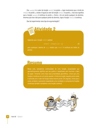Aula 02  Cálculo I12
Atividade 2
Resumo
Ora, sen(a).é o valor da função sen(x) no ponto a, logo mostramos que o limite de
sen(x) no ponto a, existe e é igual ao valor da função sen(x) no ponto a, mas isso significa
que a função sen(x) é contínua no ponto a. Como a foi um ponto qualquer do domínio,
teremos que isso vale para qualquer ponto do domínio, logo a função sen(x) é contínua.
Que tal experimentar esse tipo de argumentação?
Sabendo que a função cos(x) satisfaz
|cos(x) − cos(y)| ≤ |x − y|
para quaisquer valores de x, y, mostre que cos(x) é contínua em todos os
pontos.
(2)
Nesta aula, estudamos continuidade de uma função, propriedade que
geometricamente significa que seu gráfico é desenhado sem tirarmos o lápis
do papel. Tomando como base essa propriedade geométrica, vimos que uma
função é contínua em um ponto quando o limite da função naquele ponto existe
e coincide com o valor da função nesse mesmo ponto. Em seguida, vimos que a
soma, produto e quociente (respeitando uma condição) e composta de funções
contínuas também constituem uma função contínua.
 