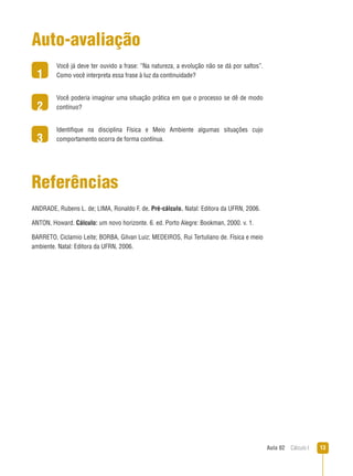 Aula 02  Cálculo I 13
1
2
3
Auto-avaliação
Você já deve ter ouvido a frase: “Na natureza, a evolução não se dá por saltos”.
Como você interpreta essa frase à luz da continuidade?
Você poderia imaginar uma situação prática em que o processo se dê de modo
contínuo?
Identifique na disciplina Física e Meio Ambiente algumas situações cujo
comportamento ocorra de forma contínua.
Referências
ANDRADE, Rubens L. de; LIMA, Ronaldo F. de. Pré-cálculo. Natal: Editora da UFRN, 2006.
ANTON, Howard. Cálculo: um novo horizonte. 6. ed. Porto Alegre: Bookman, 2000. v. 1.
BARRETO, Ciclamio Leite; BORBA, Gilvan Luiz; MEDEIROS, Rui Tertuliano de. Física e meio
ambiente. Natal: Editora da UFRN, 2006.
 