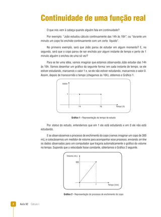 Aula 02  Cálculo I
1
14 16 Tempo (h)
status
300
Volume (mL)
Tempo (min)1
Continuidade de uma função real
O que nos vem à cabeça quando alguém fala em continuidade?
Por exemplo: “João estudou cálculo continuamente das 14h às 16h”; ou “durante um
minuto um copo foi enchido continuamente com um certo líquido”.
No primeiro exemplo, será que João parou de estudar em algum momento? E, no
segundo, será que o copo parou de ser enchido por algum instante de tempo e perto de 1
minuto alguém o encheu de uma só vez?
Para se ter uma idéia, vamos imaginar que estamos observando João estudar das 14h
às 16h. Vamos desenhar um gráfico da seguinte forma: em cada instante de tempo, se ele
estiver estudando, marcamos o valor 1 e, se ele não estiver estudando, marcarmos o valor 0.
Assim, depois de transcorrido o tempo (chegamos às 16h), obtemos o Gráfico 1.
Gráfico 1 - Representação do tempo de estudo
Por status do estudo, entendemos que em 1 ele está estudando e em 0 ele não está
estudando.
E se observássemos o processo de enchimento do copo (vamos imaginar um copo de 300
mL) e colocássemos um medidor de volume para acompanhar esse processo, enviando on-line
os dados observados para um computador que traçaria automaticamente o gráfico do volume
no tempo. Supondo que a velocidade fosse constante, obteríamos o Gráfico 2 seguinte.
Gráfico 2 - Representação do processo de enchimento do copo
 