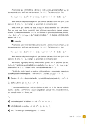 Aula 02  Cálculo I 
Para mostrar que o limite lateral à direita no ponto a existe, precisamos fazer ∆x se
aproximar de zero e verificar o que ocorre com f(a + ∆x).. Calculemos f(a + ∆x)..
f(a + ∆x) = (a + ∆x)2
+ 3 = a2 + 2a∆x + ∆x2 + 3 = a2 + 3 + 2a∆x + ∆x2
Neste ponto, é que precisamos garantir que qualquer que seja a forma pela qual ∆x se
aproxime de zero, f(a + ∆x).sempre se aproximará de um mesmo valor.
Note, porém, que o ponto a foi dado, ou seja, ele já está estipulado (ele é um número
fixo, não varia mais, é uma constante), logo, pelo que argumentamos na aula passada,
quando ∆x se aproximar de zero, 2 a∆ x, ∆x2
também se aproximarão de zero e, portanto,
f(a + ∆x) = a2 + 3 + 2a∆x + ∆x2 se aproximará de a2 + 3.. Ou seja, o limite à direita
existe e vale a2 + 3..
b) À esquerda
Para mostrar que o limite lateral à esquerda no ponto a existe, precisamos fazer ∆x se
aproximar de zero e verificar o que ocorre com f(a − ∆x).. Calculemos f(a − ∆x)..
f(a − ∆x) = (a − ∆x)2
+ 3 = a2 − 2a∆x + ∆x2 + 3 = a2 + 3 − 2a∆x + ∆x2
Neste ponto, é que precisamos garantir que qualquer que seja a forma pela qual ∆x se
aproxime de zero, f(a − ∆x).sempre se aproximará de um mesmo valor.
Pelo mesmo argumento utilizado anteriormente, quando ∆x se aproximar de zero,
2a∆x, ∆x2 tambémseaproximarãodezeroe,portanto, f(a + ∆x) = a2 + 3 − 2a∆x + ∆x2
se aproximará de a2 + 3.. Ou seja, o limite à esquerda existe e vale a2 + 3..
Pelo fato dos limites laterais no ponto a existirem e terem o mesmo valor, garantimos
que a função tem limite no ponto a e este vale a2 + 3., ou seja, lim
x→a
f(x) = a2
+ 3.
2. �����Como a ∈ R ea ∈ R é o domínio da f, então, f(a) está definida (existe) e vale f(a) = a2 + 3..
3. ��������������������De 1 e 2, temos que lim
x→a
f(x) = a2
+ 3. .
E com isso concluímos que a função é contínua no ponto a ∈ R.. Ora, mas não sabemos
quem é o ponto a ∈ R.. Veremos a seguir que pode ser qualquer valor, pois se definirmos,
por exemplo, que a = 2,, temos que:
1.
a) �����������������������������o limite à esquerda no ponto a = 2,vale 22 + 3 = 4 + 3 = 7;
b) ����������������������������o limite à direita no ponto a = 2,vale 22 + 3 = 4 + 3 = 7;;
c) ���������������������������������������por a e b, temos que o limite no ponto a = 2,vale 7.
 