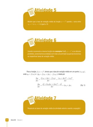 Aula 03  Cálculo I
Atividade 5
Atividade 6
Atividade 7
Usando novamente a mesma função dos exemplos 1 e 2, y = x2
, e os cálculos
já obtidos, preenchamos as tabelas com mais uma entrada na qual escreveremos
as respectivas taxas de variação média.
Mostre que a taxa de variação média da função y = x3
quando x varia entre
x0 = 1 e x1 = 3 é igual a 13.
Recalcule as taxas de variação média da atividade anterior usando a equação1.
(Eq. 1)
Para a função f(x) = x2, temos que a taxa de variação média em um ponto (x0, y0),
onde y0 = f(x0) e ∆y = f(x0 + ∆x) − f(x0), é dada por
∆y
∆x
=
f(x0 + ∆x) − f(x0)
∆x
=
(x0 + ∆x)2 − (x0)2
∆x
,
∆y
∆x
=
x2
0 + 2x0∆x + (∆x)2 − x2
0
∆x
= 2x0 + ∆x.
 