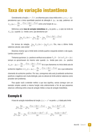 Aula 03  Cálculo I 
Taxa de variação instantânea
Considerando a função y = f(x), se olharmos para a taxa média entre x0 e x0 + ∆x
percebemos que a única quantidade passível de alteração é ∆x, ou seja, podemos ver
Fx0 (∆x) =
∆y
∆x
=
f(x0 + ∆x) − f(x0)
∆x
como uma função de ∆x.
Definimos como taxa de variação instantânea de y no ponto x0 o valor do limite de
Fx0 (∆x) quando ∆x tende a zero, que denotamos por
lim
∆x→0
Fx0 (∆x) = lim
∆x→0
∆y
∆x
= lim
∆x→0
f(x0 + ∆x) − f(x0)
∆x
Em termos de notação, lim
∆x→0
Fx0 (∆x) = lim
x→0
Fx0 (x). Ora, mas o último limite
sabemos calcular, caso exista!
Devemos mostrar que o limite tanto à direita quanto à esquerda existem e são iguais.
Lembra como se faz?
Tínhamos que tomar ∆x positivo e verificar se os valores Fx0 (0 − ∆x) e Fx0 (0 + ∆x)
sempre se aproximavam do mesmo valor quando ∆x tendia para zero. ∆x positivo
Fx0 (0 − ∆x) =
∆y
∆x
=
f(x0 − ∆x) − f(x0)
∆x
foi o que chamamos no início desta aula de
acréscimo negativo, e Fx0 (0 + ∆x) =
∆y
∆x
=
f(x0 + ∆x) − f(x0)
∆x
era o que estávamos
chamando de acréscimo positivo. Por isso, começamos esta aula já aceitando acréscimos
positivos e negativos sem muita distinção, pois no cálculo do limite anterior sabemos como
proceder sem problemas.
Para ajudar você a entender melhor o que isso significa, vamos começar com um
exemplo simples usando a mesma função vista anteriormente a fim de que possamos
observar a diferença entre a taxa de variação média e a taxa de variação instantânea.
Exemplo 6
A taxa de variação instantânea da função f(x) = x2 no ponto x0 é dada pelo limite
lim
∆x→0
∆y
∆x
= lim
∆x→0
f(x0 + ∆x) − f(x0)
∆x
= lim
∆x→0
(x0 + ∆x)2 − x2
0
∆x
,
lim
∆x→0
∆y
∆x
= lim
∆x→0
x2
0 + 2x0∆x + (∆x)2 − x2
0
∆x
= lim
∆x→0
2x0∆x + (∆x)2
∆x
,
 