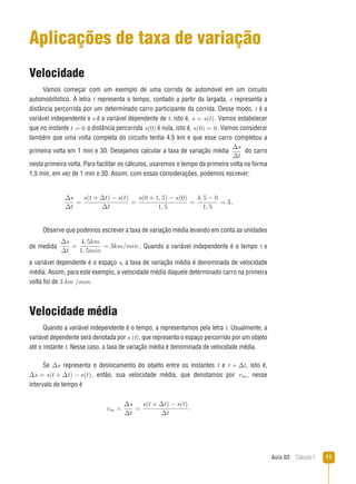 Aula 03  Cálculo I 11
Aplicações de taxa de variação
Velocidade
Vamos começar com um exemplo de uma corrida de automóvel em um circuito
automobilístico. A letra t representa o tempo, contado a partir da largada, s representa a
distância percorrida por um determinado carro participante da corrida. Desse modo, t é a
variável independente e s é a variável dependente de t, isto é, s = s(t). Vamos estabelecer
que no instante t = 0 a distância percorrida s(0) é nula, isto é, s(0) = 0. Vamos considerar
também que uma volta completa do circuito tenha 4,5 km e que esse carro completou a
primeira volta em 1 min e 30. Desejamos calcular a taxa de variação média
∆s
∆t
do carro
nesta primeira volta. Para facilitar os cálculos, usaremos o tempo da primeira volta na forma
1,5 min, em vez de 1 min e 30. Assim, com essas considerações, podemos escrever:
∆s
∆t
=
s(t + ∆t) − s(t)
∆t
=
s(0 + 1, 5) − s(0)
1, 5
=
4, 5 − 0
1, 5
= 3 .
Observe que podemos escrever a taxa de variação média levando em conta as unidades
de medida
∆s
∆t
=
4, 5km
1, 5min
= 3km/min . Quando a variável independente é o tempo t e
a variável dependente é o espaço s, a taxa de variação média é denominada de velocidade
média. Assim, para este exemplo, a velocidade média daquele determinado carro na primeira
volta foi de 3 km /min.
Velocidade média
Quando a variável independente é o tempo, a representamos pela letra t. Usualmente, a
variável dependente será denotada por s (t), que representa o espaço percorrido por um objeto
até o instante t. Nesse caso, a taxa de variação média é denominada de velocidade média.
Se ∆s
∆t
representa o deslocamento do objeto entre os instantes t e t + ∆t, isto é,
∆s = s(t + ∆t) − s(t), então, sua velocidade média, que denotamos por vm, nesse
intervalo de tempo é
vm =
∆s
∆t
=
s(t + ∆t) − s(t)
∆t
.
 