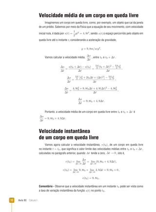 Aula 03  Cálculo I12
Velocidade média de um corpo em queda livre
Imaginemos um corpo em queda livre, como, por exemplo, um objeto que cai da janela
de um prédio. Sabemos por meio da Física que a equação de seu movimento, com velocidade
inicial nula, é dada por s(t) =
1
2
gt2 = 4, 9t2
, sendo s(t) o espaço percorrido pelo objeto em
queda livre até o instante t, considerando a aceleração da gravidade,
g = 9, 8m/seg2.
Vamos calcular a velocidade média,
∆s
∆t
, entre t0 e t0 + ∆t .
∆s
∆t
=
s(t0 + ∆t) − s(t0)
∆t
=
9,8
2 (t0 + ∆t)2 − 9,8
2 t2
0
∆t
,
∆s
∆t
=
9,8
2

t2
0 + 2t0∆t + (∆t)2

− 9,8
2 t2
0
∆t
,
∆s
∆t
=
4, 9t2
0 + 9, 8t0∆t + 4, 9(∆t)2 − 4, 9t2
0
∆t
,
∆s
∆t
= 9, 8t0 + 4, 9∆t .
Portanto, a velocidade média de um corpo em queda livre entre t0 e t0 + ∆t é
∆s
∆t
= 9, 8t0 + 4, 9∆t .
Velocidade instantânea
de um corpo em queda livre
Vamos agora calcular a velocidade instantânea, v(t0), de um corpo em queda livre
no instante t = t0 , que significa o valor limite das velocidades médias entre t0 e t0 + ∆t ,
calculadas no parágrafo anterior, quando ∆t tende a zero, ∆t → 0 , isto é,
v(t0) = lim
∆t→0
∆s
∆t
= lim
∆t→0
(9, 8t0 + 4, 9∆t),
v(t0) = lim
∆t→0
9, 8t0 + lim
∆t→0
4, 9∆t = 9, 8t0 + 0 ,
v(t0) = 9, 8t0 .
Comentário - Observe que a velocidade instantânea em um instante t0 pode ser vista como
a taxa de variação instantânea da função s(t) no ponto t0 .
 