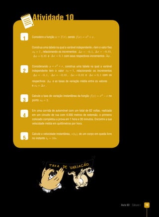 Aula 03  Cálculo I 13
Atividade 10
1
2
3
4
5
Considere a função y = f(x), sendo f(x) = x2 + x.
Construa uma tabela na qual a variável independente x tem o valor fixo
x0 = 1 , relacionando os incrementos ∆x = −0, 1, ∆x = −0, 01,
∆x = 0, 01 e ∆x = 0, 1 com seus respectivos incrementos ∆y .
Considerando y = x2 + x, construa uma tabela na qual a variável
independente tem o valor x0 = 1, relacionando os incrementos
∆x = −0, 1 , ∆x = −0, 01 , ∆x = 0, 01 e ∆x = 0, 1 com os
respectivos ∆y e as taxas de variação média entre os valores x0
e x0 + ∆x .
Calcule a taxa de variação instantânea da função f(x) = x2 − x no
ponto x0 = 2 .
Em uma corrida de automóvel com um total de 62 voltas, realizada
em um circuito de rua com 4.500 metros de extensão, o primeiro
colocado completou a prova em 1 hora e 30 minutos. Encontre a sua
velocidade média em quilômetros por hora.
Calcule a velocidade instantânea, v(t0), de um corpo em queda livre
no instante t0 = 10s.
 