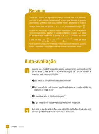 Aula 03  Cálculo I14
Resumo
1
2
Vimos que a palavra taxa significa uma relação existente entre duas grandezas,
uma sob a qual controle (independente) e outra que depende da primeira
(dependente). Dentre as taxas que podemos montar, estudamos as taxas de
variação média entre dois pontos x0 e x0 + ∆x, que representamos por
∆y
∆x
,
em que ∆y representa a variação da variável dependente y, e ∆x, a variação da
variável independente x. Já a taxa de variação instantânea no ponto x0 é obtida
da taxa de variação média entre os pontos x0 e x0 + ∆x fazendo ∆x tender
a zero, ou seja, lim
∆x→0
∆y
∆x
= lim
∆x→0
f(x0 + ∆x) − f(x0)
∆x
. Vimos que essas
taxas recebem nomes como velocidade média e velocidade instantânea quando a
função f representa o espaço percorrido e a variável x representa o tempo.
Auto-avaliação
Suponha que a função f represente o valor de suas economias no tempo. Suponha
que no tempo 0 você tenha R$ 100,00 e que, depois de 1 ano de retiradas e
depósitos, você chegou a R$ 110,00.
a) Qual a taxa de variação média de suas economias?
b) Para este cálculo, você levou em consideração todas as retiradas e todos os
depósitos ao longo do ano?
c) A taxa de variação foi positiva ou negativa?
d) O que isso significa (você tinha mais dinheiro antes ou agora)?
Com base na questão anterior, faça uma análise do sinal da taxa de variação com
relação à quantidade de dinheiro no início e no final do ano.
 