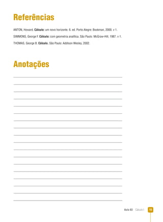 Aula 03  Cálculo I 15
Anotações
Referências
ANTON, Howard. Cálculo: um novo horizonte. 6. ed. Porto Alegre: Bookman, 2000. v 1.
SIMMONS, George F. Cálculo: com geometria analítica. São Paulo: McGraw-Hill, 1987. v 1.
THOMAS, George B. Cálculo. São Paulo: Addison Wesley, 2002.
 