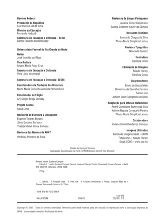 Copyright © 2007  Todos os direitos reservados. Nenhuma parte deste material pode ser utilizada ou reproduzida sem a autorização expressa da
UFRN - Universidade Federal do Rio Grande do Norte.
Divisão de Serviços Técnicos
Catalogação da publicação na Fonte. UFRN/Biblioteca Central “Zila Mamede”
Governo Federal
Presidente da República
Luiz Inácio Lula da Silva
Ministro da Educação
Fernando Haddad
Secretário de Educação a Distância – SEED
Carlos Eduardo Bielschowsky
Universidade Federal do Rio Grande do Norte
Reitor
José Ivonildo do Rêgo
Vice-Reitora
Ângela Maria Paiva Cruz
Secretária de Educação a Distância
Vera Lúcia do Amaral
Secretaria de Educação a Distância- SEDIS
Coordenadora da Produção dos Materiais
Marta Maria Castanho Almeida Pernambuco
Coordenador de Edição
Ary Sergio Braga Olinisky
Projeto Gráfico
Ivana Lima
Revisores de Estrutura e Linguagem
Eugenio Tavares Borges
Jânio Gustavo Barbosa
Thalyta Mabel Nobre Barbosa
Revisora das Normas da ABNT
Verônica Pinheiro da Silva
Revisoras de Língua Portuguesa
Janaina Tomaz Capistrano
Sandra Cristinne Xavier da Câmara
Revisores Técnicos
Leonardo Chagas da Silva
Thaísa Maria Simplício Lemos
Revisora Tipográfica
Nouraide Queiroz
Ilustradora
Carolina Costa
Editoração de Imagens
Adauto Harley
Carolina Costa
Diagramadores
Bruno de Souza Melo
Dimetrius de Carvalho Ferreira
Ivana Lima
Johann Jean Evangelista de Melo
Adaptação para Módulo Matemático
André Quintiliano Bezerra da Silva
Kalinne Rayana Cavalcanti Pereira
Thaísa Maria Simplício Lemos
Colaboradora
Viviane Simioli Medeiros Campos
Imagens Utilizadas
Banco de Imagens Sedis - UFRN
Fotografias - Adauto Harley
Stock.XCHG - www.sxc.hu
Pereira, André Gustavo Campos
   Cálculo I  /  André Gustavo Campos Pereira, Joaquim Elias de Freitas, Roosewelt Fonseca Soares. – Natal,
RN: EDUFRN Editora da UFRN, 2008.
   220 p.
   1. Cálculo.  2. Funções reais.  3. Reta real.  4. Funções compostas. I. Freitas, Joaquim Elias de. II
Soares, Roosewelt Fonseca. III. Título.
ISBN: 978-85-7273-398-4
CDD 515
RN/UF/BCZM 2008/12 CDU 517.2/.3
 