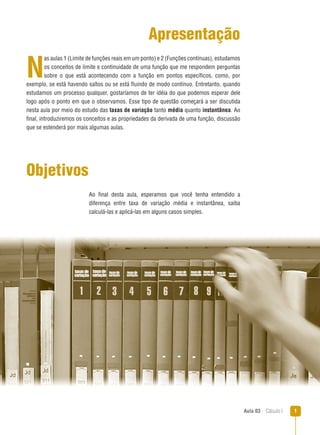 Aula 03  Cálculo I 
Apresentação
N
as aulas 1 (Limite de funções reais em um ponto) e 2 (Funções contínuas), estudamos
os conceitos de limite e continuidade de uma função que me respondem perguntas
sobre o que está acontecendo com a função em pontos específicos, como, por
exemplo, se está havendo saltos ou se está fluindo de modo contínuo. Entretanto, quando
estudamos um processo qualquer, gostaríamos de ter idéia do que podemos esperar dele
logo após o ponto em que o observamos. Esse tipo de questão começará a ser discutida
nesta aula por meio do estudo das taxas de variação tanto média quanto instantânea. Ao
final, introduziremos os conceitos e as propriedades da derivada de uma função, discussão
que se estenderá por mais algumas aulas.
Objetivos
Ao final desta aula, esperamos que você tenha entendido a
diferença entre taxa de variação média e instantânea, saiba
calculá-las e aplicá-las em alguns casos simples.
 