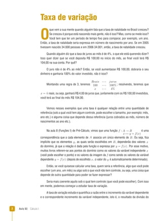 Aula 03  Cálculo I
Taxa de variação
O
que vem a sua mente quando alguém fala que a taxa de natalidade no Brasil cresceu?
Se cresceu é porque está nascendo mais gente, não é isso? Mas, como se mede isso?
Você tem que ter um período de tempo fixo para comparar, por exemplo, um ano.
Então, a taxa de natalidade seria expressa em número de nascimento por ano. Se em 2005
tivessem nascido 34.000 pessoas e em 2006 34.001, então, a taxa de natalidade cresceu.
Quando alguém diz que a taxa de juros ao mês é de 4%, o que ele está querendo dizer?
Isso quer dizer que se você deposita R$ 100,00 no início do mês, ao final você terá R$
104,00 na sua conta. Por quê?
O juro não é de 4% ao mês? Então, se você aumentasse R$ 100,00, dobraria o seu
dinheiro e ganharia 100% do valor investido, não é isso?
Montando uma regra de 3, teremos
Reais −− juros
100 −− 100%
x −− 4%
; resolvendo, teremos que
x = 4 reais, ou seja, ganhará R$ 4,00 de juros que, juntamente com os R$ 100,00 investidos,
você terá ao final do mês R$ 104,00.
Vemos nesses exemplos que uma taxa é qualquer relação entre uma quantidade de
referência (sob a qual você tem algum controle, pode escolher o tamanho, por exemplo: mês,
ano etc.) e alguma coisa que depende dessa referência (juros cobrados ao mês, número de
nascimentos ao ano etc.).
Na aula 8 (Funções I) de Pré-Cálculo, vimos que uma função f : A → B
x → y = f(x)
é uma
correspondência que a cada elemento de A associa um único elemento de B. Ou seja, fica
implícito que os elementos y , as quais serão escolhidos em B, dependerão dos valores x
do domínio, já que a relação é dada pela função e expressa por y = f(x). Por esse motivo,
muitos livros referem-se aos pontos do domínio como os valores da variável independente x
(você pode escolher o ponto) e os valores da imagem da f como sendo os valores da variável
dependente y = f(x) (depois de escolhido x, o valor do y é automaticamente determinado).
Então, se você quisesse calcular uma taxa, quem seria a referência, algo que você pode
escolher (um ano, um mês) ou algo sob o que você não tem controle, ou seja, uma coisa que
depende de outra quantidade para poder se fazer expressar?
Seria mais coerente aquilo sob o qual tem controle (que você pode escolher). Com isso
em mente, podemos começar a estudar taxa de variação.
A taxa de variação estuda e quantifica a razão entre o incremento da variável dependente
e o correspondente incremento da variável independente, isto é, o resultado da divisão do
 