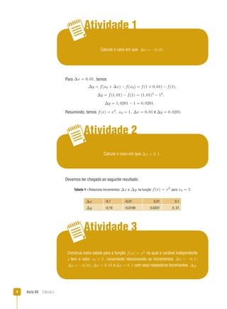 Aula 03  Cálculo I
Atividade 1
Atividade 2
Atividade 3
Calcule o caso em que ∆x = 0, 1.
Calcule o caso em que ∆x = −0, 01.
Para ∆x = 0, 01, temos
∆y = f(x0 + ∆x) − f(x0) = f(1 + 0, 01) − f(1),
∆y = f(1, 01) − f(1) = (1, 01)2 − 12,
∆y = 1, 0201 − 1 = 0, 0201.
Resumindo, temos f(x) = x2, x0 = 1, ∆x = 0, 01 e ∆y = 0, 0201.
Devemos ter chegado ao seguinte resultado.
Tabela 1 - Relaciona incrementos ∆x e ∆y na função f(x) = x2
para x0 = 1.
∆x -0,1 -0,01 0,01 0,1
∆y -0,19 -0,0199 0,0201 0, 21
Construa outra tabela para a função f(x) = x2 na qual a variável independente
x tem o valor x0 = 2 , novamente relacionando os incrementos ∆x = −0, 1;
∆x = −0, 01; ∆x = 0, 01 e∆x = 0, 1 com seus respectivos incrementos ∆y.
 