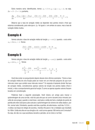 Aula 03  Cálculo I 
Outra maneira seria: identificando, temos x0 = 2 e x0 + ∆x = x1 = 3, ou seja,
∆x = 3 − 2 = 1 e, portanto,
∆y
∆x
=
f(x0 + ∆x) − f(x0)
∆x
=
f(2 + 1) − f(2)
1
=
f(3) − f(2)
1
=
9 − 4
1
= 5.
Observe que a taxa de variação média vai depender dos pontos inicial e final que
estamos considerando, pois note que o ∆x foi igual a 1 em ambos os casos, mas a taxa de
variação média mudou.
Exemplo 4
Vamos calcular a taxa de variação média da função y = sen(x) quando x varia entre
x0 = 0 e x1 = π. Temos
f(π) − f(0)
π − 0
=
sen(π) − sen(0)
π
=
0 − 0
π
= 0 .
Exemplo 5
Vamos calcular a taxa de variação média da função y = sen(x) quando x varia entre
x0 = 0 e x1 =
π
2
. Temos
f(
π
2
) − f(0)
π
2
− 0
=
sen(
π
2
) − sen(0)
π
2
=
1 − 0
π
2
=
2
π
.
Você deve estar se perguntando depois desses dois últimos exemplos: “Como a taxa
de variação média de uma função pode ser maior em um intervalo pequeno do que num
intervalo maior que contém esse intervalo menor”? A resposta é bastante direta! Na taxa
de variação média, consideramos apenas valores da função nos pontos dados (final e
inicial), e não o comportamento geral da função. É como se apenas aqueles valores fossem
levados em consideração.
Podemos fazer a seguinte associação. Você chama um amigo para marcar a
quilometragem de uma corrida; você diz para ele que vai correr durante cinco minutos (em
volta de uma praça); quando o sinal tocar, você pára e então ele fará a medição do ponto de
partida até onde você parou pára calcular a quilometragem do número de voltas dadas e, por
fim, somar tudo. Entretanto, quando você deu a partida, ele adormeceu, você deu 1,2,3,4,...,
n voltas e ao toque do relógio ele acordou, mandou-lhe parar e fez a medição cujo resultado
foi 100m. Então ele olha em sua direção e diz: você correu apenas 100 metros em 5 minutos?
Ou seja, ele não viu o que aconteceu durante o período, só no início e no final.
 