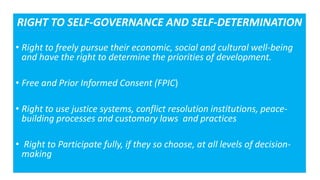 • Right to freely pursue their economic, social and cultural well-being
and have the right to determine the priorities of development.
• Free and Prior Informed Consent (FPIC)
• Right to use justice systems, conflict resolution institutions, peace-
building processes and customary laws and practices
• Right to Participate fully, if they so choose, at all levels of decision-
making
RIGHT TO SELF-GOVERNANCE AND SELF-DETERMINATION
 