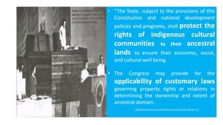 • “The State, subject to the provisions of this
Constitution and national development
policies and programs, shall protect the
rights of indigenous cultural
communities to their ancestral
lands to ensure their economic, social,
and cultural well being.
• The Congress may provide for the
applicability of customary laws
governing property rights or relations in
determining the ownership and extent of
ancestral domain.
(National Economy and Patrimony, Article XII, Section 5)
 