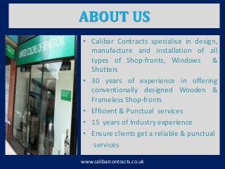 ABOUT US
• Calibar Contracts specialise in design,
manufacture and installation of all
types of Shop-fronts, Windows &
Shutters
• 30 years of experience in offering
conventionally designed Wooden &
Frameless Shop-fronts
• Efficient & Punctual services
• 15 years of Industry experience
• Ensure clients get a reliable & punctual
services
www.calibarcontracts.co.uk
