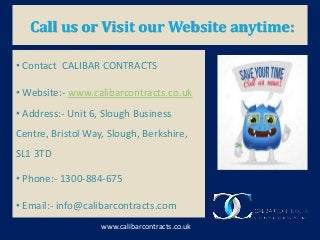 Call us or Visit our Website anytime:
www.calibarcontracts.co.uk
• Contact CALIBAR CONTRACTS
• Website:- www.calibarcontracts.co.uk
• Address:- Unit 6, Slough Business
Centre, Bristol Way, Slough, Berkshire,
SL1 3TD
• Phone:- 1300-884-675
• Email:- info@calibarcontracts.com