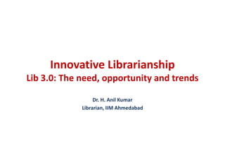 Innovative Librarianship
Lib 3.0: The need, opportunity and trends
Dr. H. Anil Kumar
Librarian, IIM Ahmedabad
 