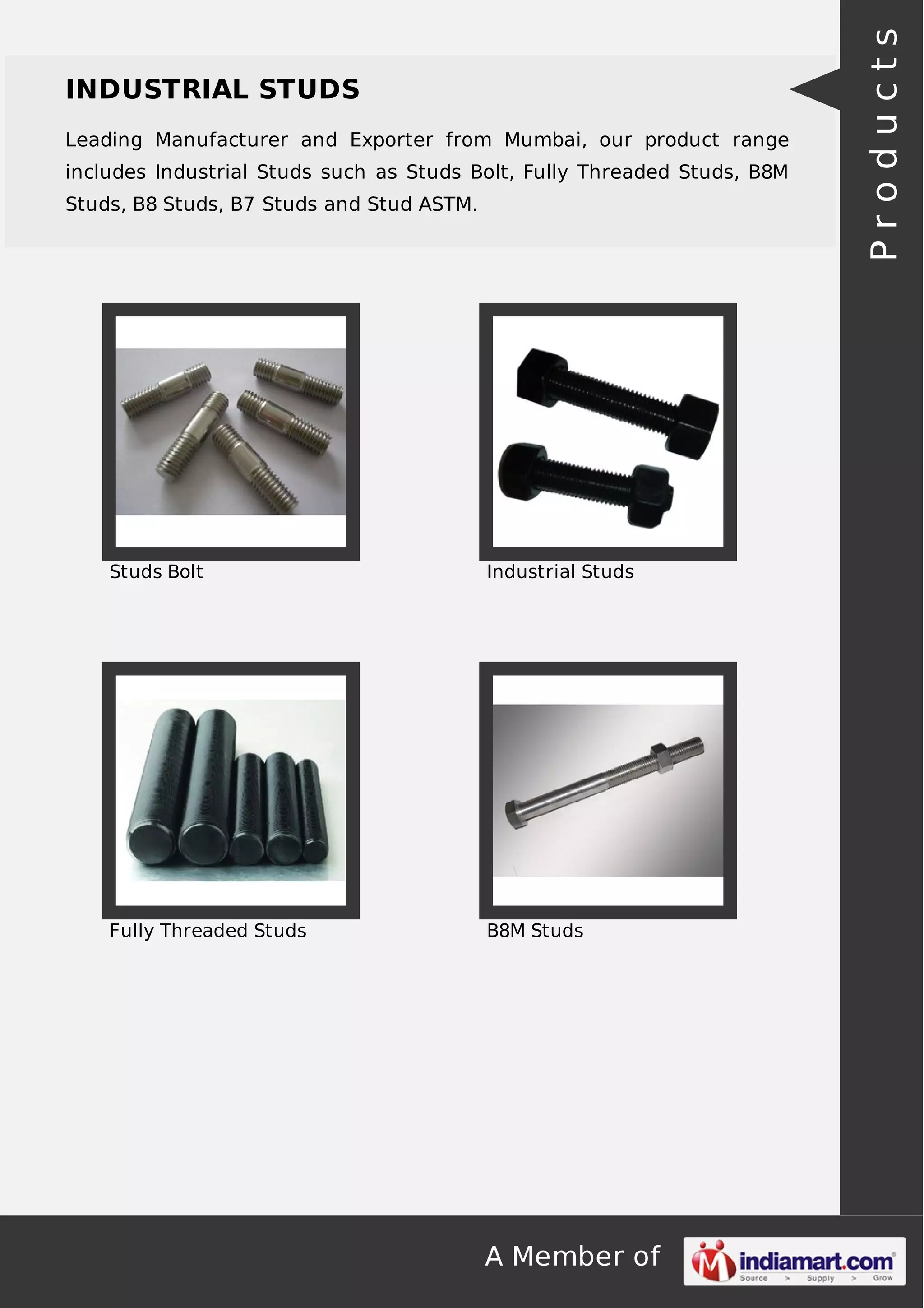 A Member of
INDUSTRIAL STUDS
Leading Manufacturer and Exporter from Mumbai, our product range
includes Industrial Studs such as Studs Bolt, Fully Threaded Studs, B8M
Studs, B8 Studs, B7 Studs and Stud ASTM.
Studs Bolt Industrial Studs
Fully Threaded Studs B8M Studs
Products
 