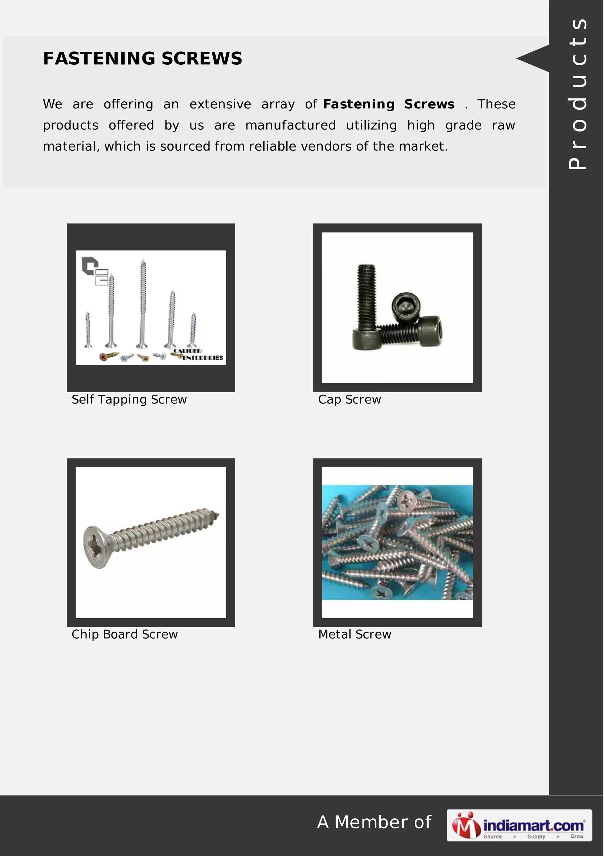 A Member of
FASTENING SCREWS
We are oﬀering an extensive array of Fastening Screws . These
products oﬀered by us are manufactured utilizing high grade raw
material, which is sourced from reliable vendors of the market.
Self Tapping Screw Cap Screw
Chip Board Screw Metal Screw
Products
 