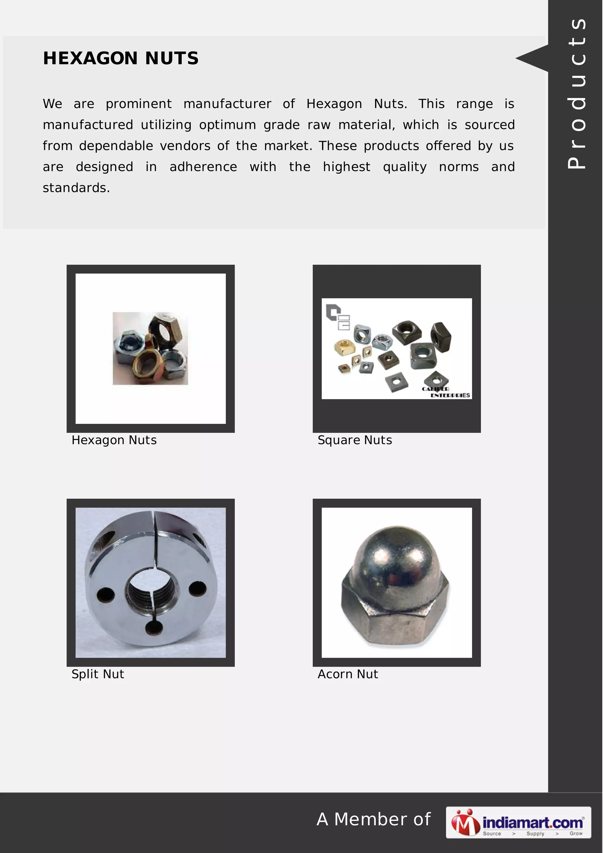A Member of
HEXAGON NUTS
We are prominent manufacturer of Hexagon Nuts. This range is
manufactured utilizing optimum grade raw material, which is sourced
from dependable vendors of the market. These products oﬀered by us
are designed in adherence with the highest quality norms and
standards.
Hexagon Nuts Square Nuts
Split Nut Acorn Nut
Products
 