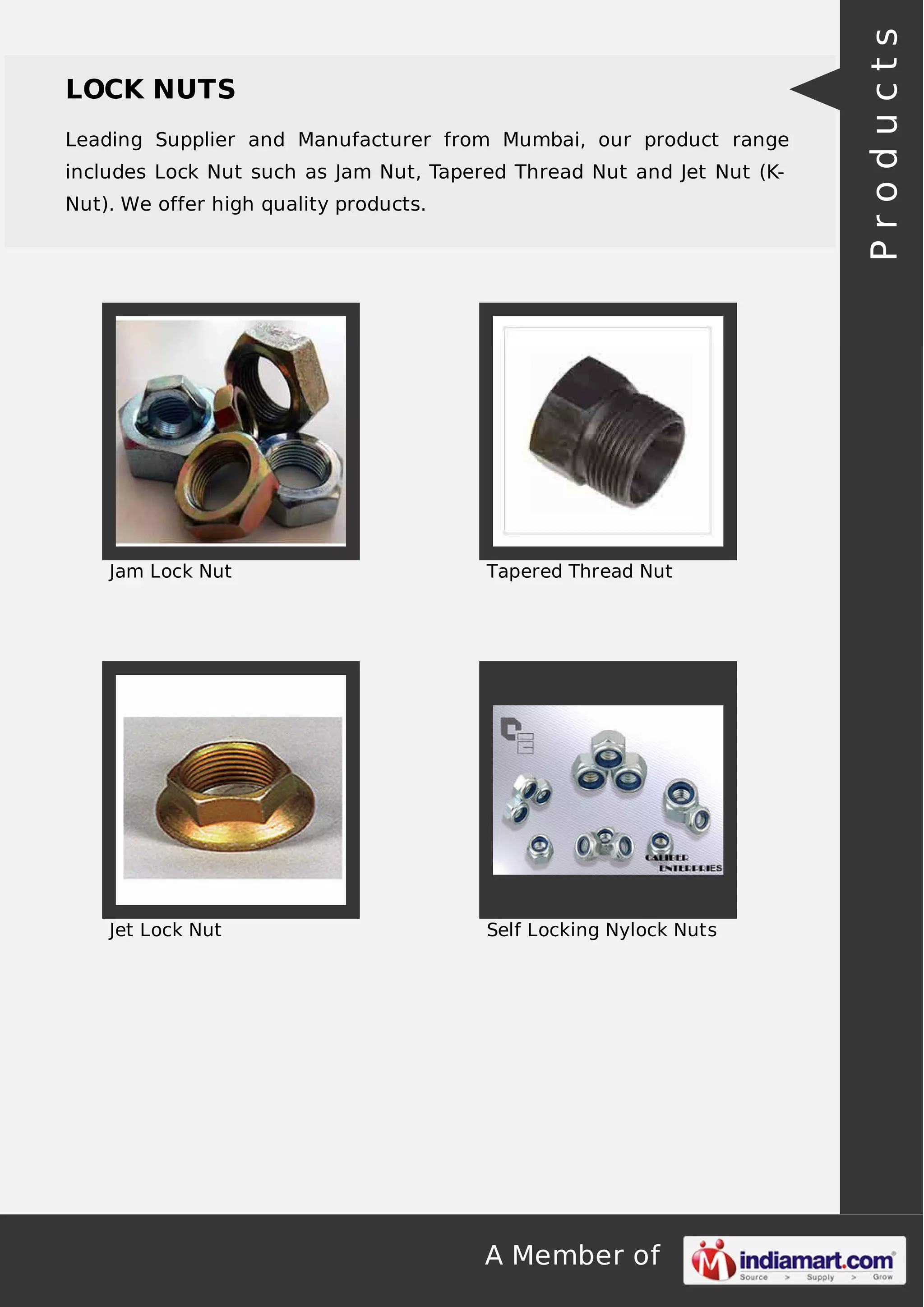 A Member of
LOCK NUTS
Leading Supplier and Manufacturer from Mumbai, our product range
includes Lock Nut such as Jam Nut, Tapered Thread Nut and Jet Nut (K-
Nut). We offer high quality products.
Jam Lock Nut Tapered Thread Nut
Jet Lock Nut Self Locking Nylock Nuts
Products
 