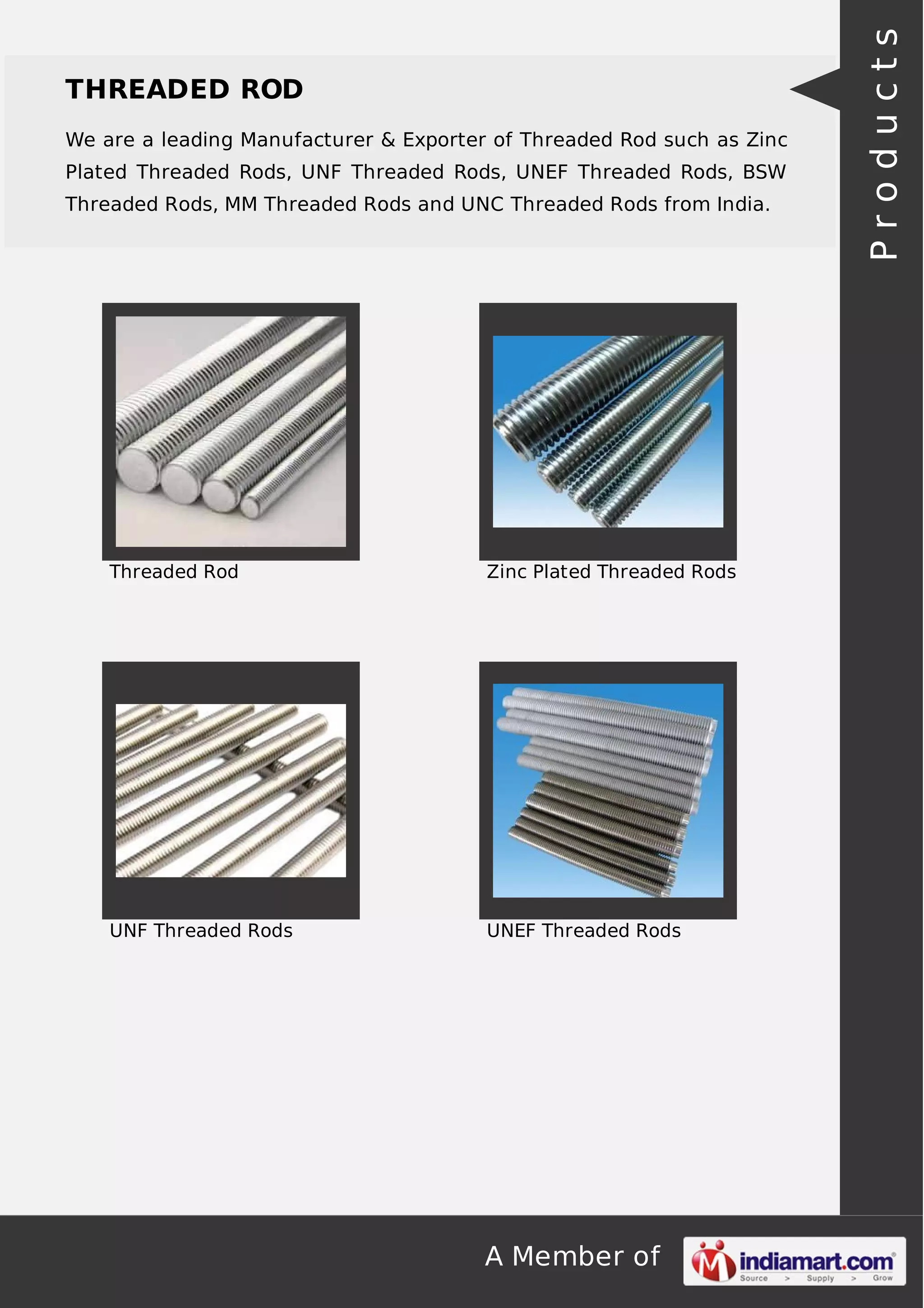 A Member of
THREADED ROD
We are a leading Manufacturer & Exporter of Threaded Rod such as Zinc
Plated Threaded Rods, UNF Threaded Rods, UNEF Threaded Rods, BSW
Threaded Rods, MM Threaded Rods and UNC Threaded Rods from India.
Threaded Rod Zinc Plated Threaded Rods
UNF Threaded Rods UNEF Threaded Rods
Products
 
