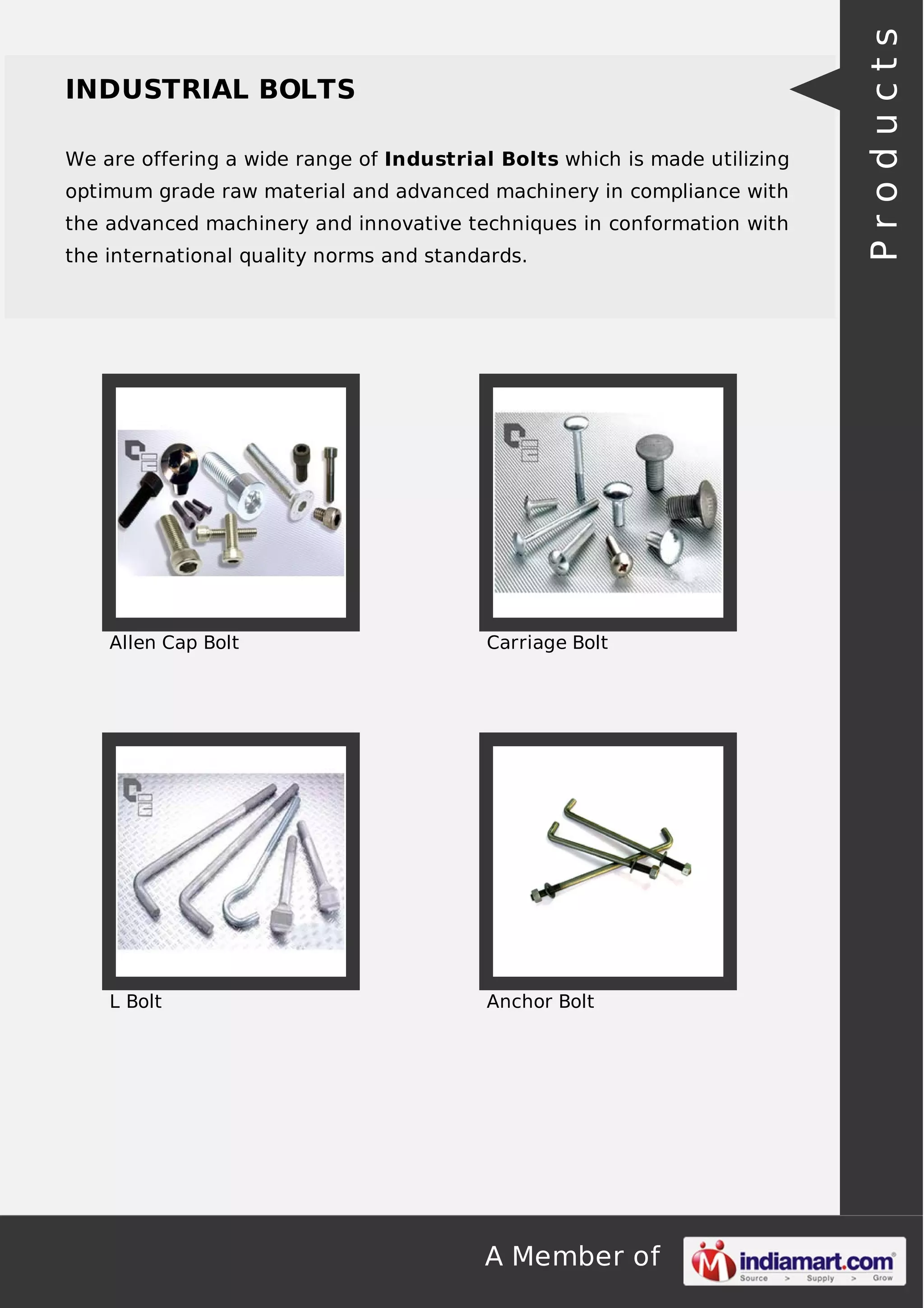 A Member of
INDUSTRIAL BOLTS
We are offering a wide range of Industrial Bolts which is made utilizing
optimum grade raw material and advanced machinery in compliance with
the advanced machinery and innovative techniques in conformation with
the international quality norms and standards.
Allen Cap Bolt Carriage Bolt
L Bolt Anchor Bolt
Products
 
