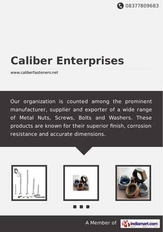 08377809683
A Member of
Caliber Enterprises
www.caliberfasteners.net
Our organization is counted among the prominent
manufacturer, supplier and exporter of a wide range
of Metal Nuts, Screws, Bolts and Washers. These
products are known for their superior ﬁnish, corrosion
resistance and accurate dimensions.
 
