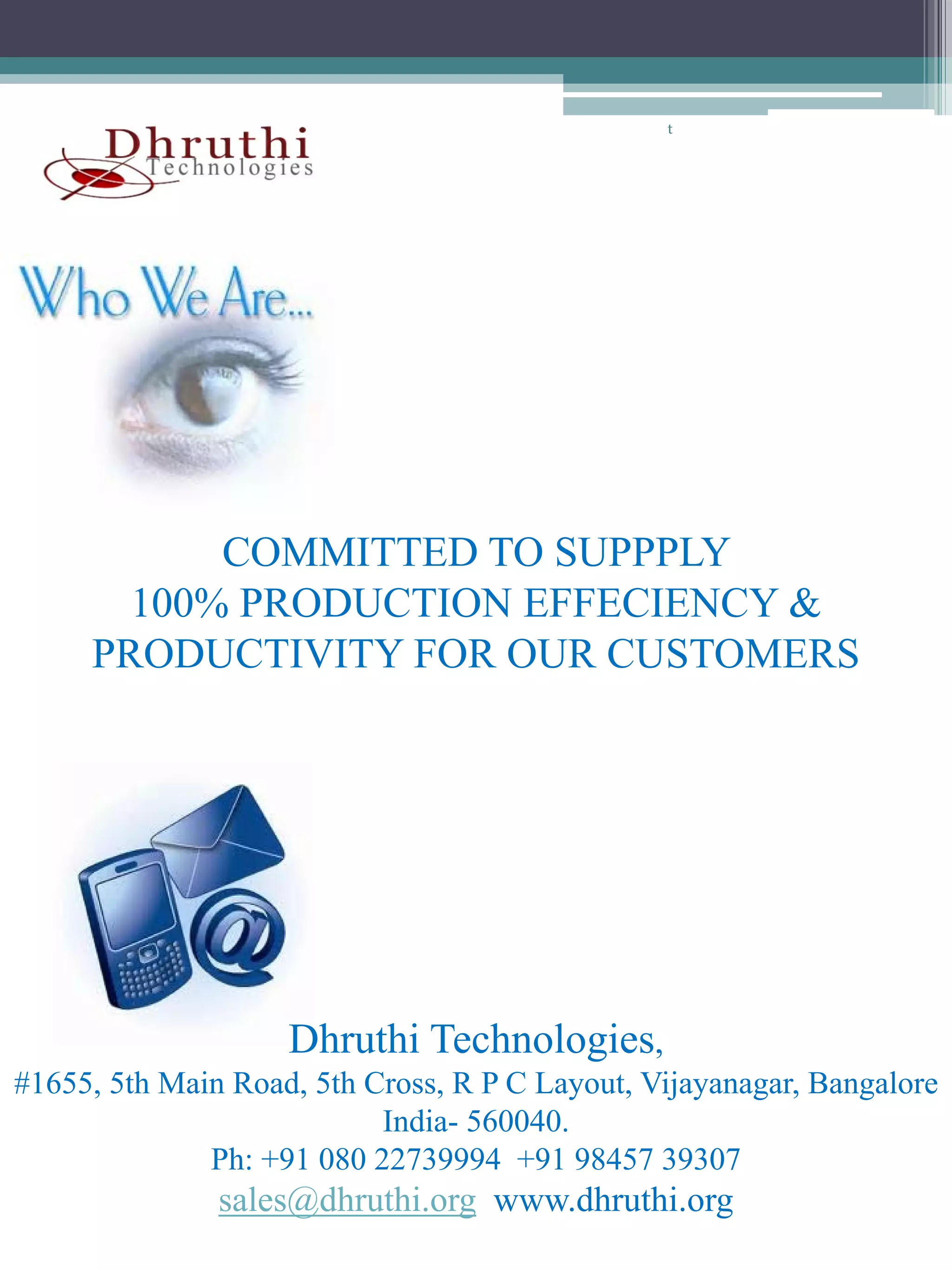 t




           COMMITTED TO SUPPPLY
       100% PRODUCTION EFFECIENCY &
     PRODUCTIVITY FOR OUR CUSTOMERS




                    Dhruthi Technologies,
#1655, 5th Main Road, 5th Cross, R P C Layout, Vijayanagar, Bangalore
                           India- 560040.
                           I di 560040
              Ph: +91 080 22739994 +91 98457 39307
               sales@dhruthi.org www.dhruthi.org
 