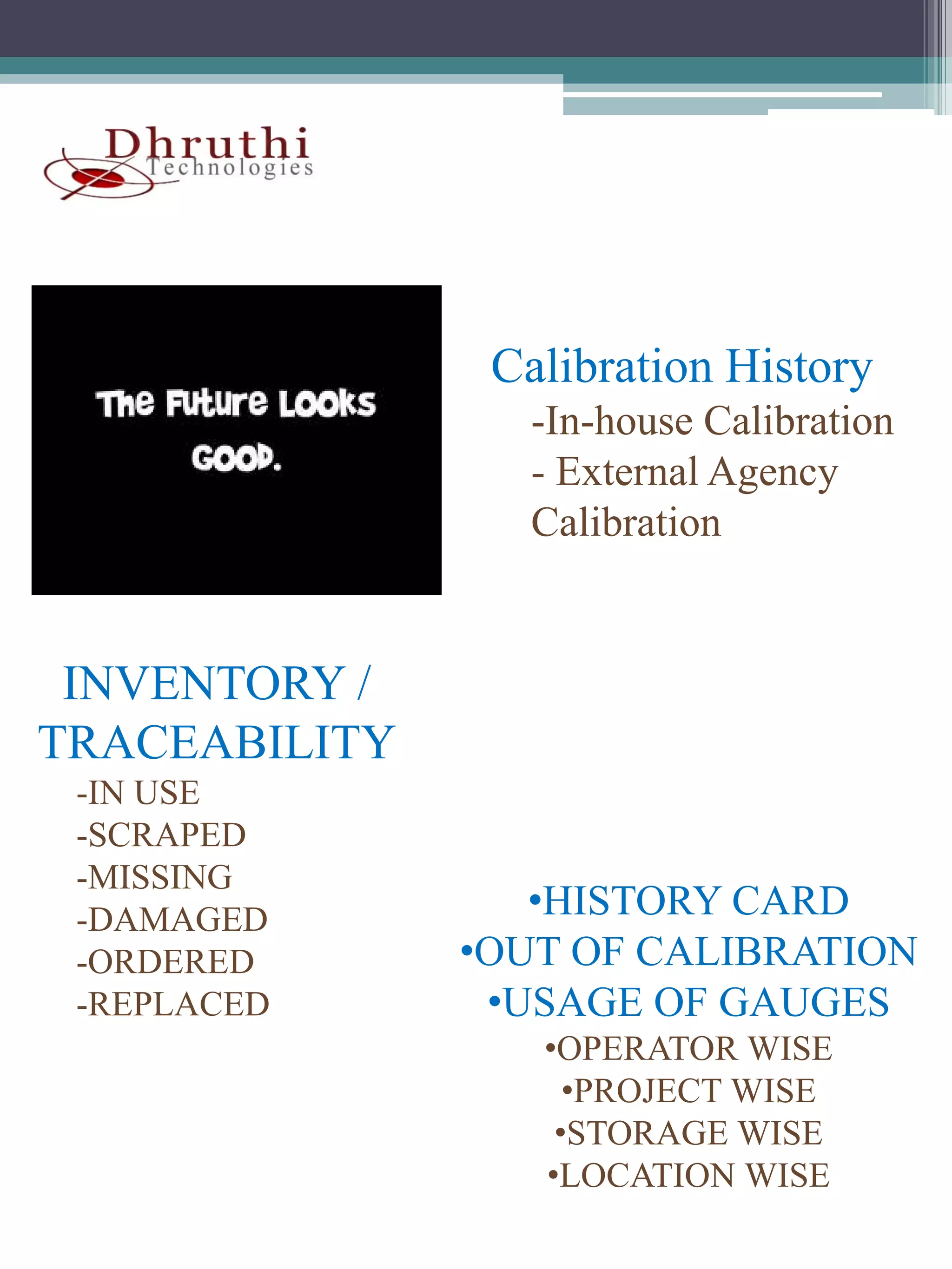 Calibration History
                 -In-house Calibration
                 - External Agency
                 Calibration


 INVENTORY /
TRACEABILITY
 -IN USE
  IN
 -SCRAPED
 -MISSING
 -DAMAGED         •HISTORY CARD
 -ORDERED
  ORDERED      •OUT OF CALIBRATION
 -REPLACED      •USAGE OF GAUGES
                  •OPERATOR WISE
                    •PROJECT WISE
                   •STORAGE WISE
                  •LOCATION WISE
 