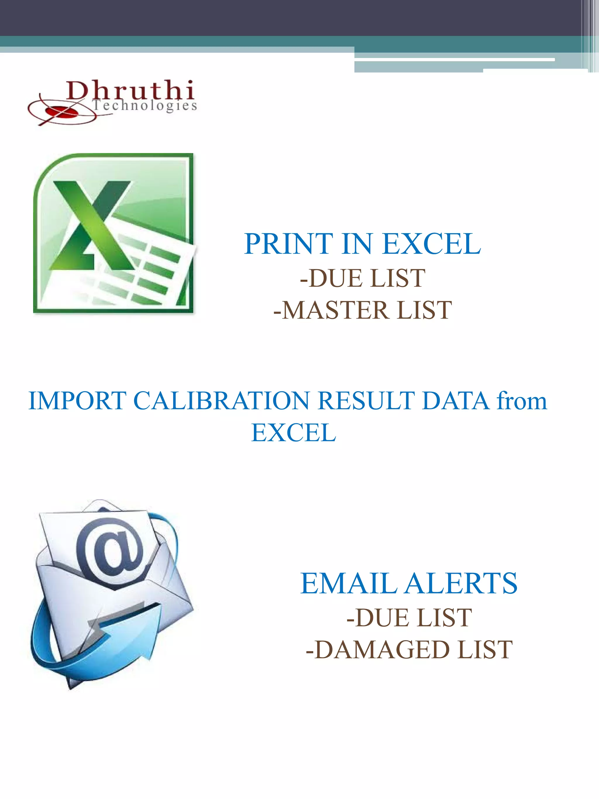 PRINT IN EXCEL
                  -DUE LIST
                -MASTER LIST


IMPORT CALIBRATION RESULT DATA from
              EXCEL




                  EMAIL ALERTS
                     -DUE LIST
                  -DAMAGED LIST
 