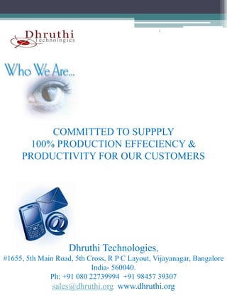 t




           COMMITTED TO SUPPPLY
       100% PRODUCTION EFFECIENCY &
     PRODUCTIVITY FOR OUR CUSTOMERS




                    Dhruthi Technologies,
#1655, 5th Main Road, 5th Cross, R P C Layout, Vijayanagar, Bangalore
                           India- 560040.
                           I di 560040
              Ph: +91 080 22739994 +91 98457 39307
               sales@dhruthi.org www.dhruthi.org
 
