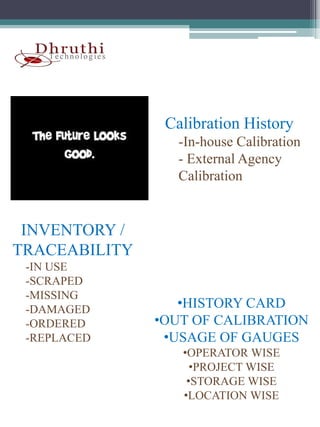Calibration History
                 -In-house Calibration
                 - External Agency
                 Calibration


 INVENTORY /
TRACEABILITY
 -IN USE
  IN
 -SCRAPED
 -MISSING
 -DAMAGED         •HISTORY CARD
 -ORDERED
  ORDERED      •OUT OF CALIBRATION
 -REPLACED      •USAGE OF GAUGES
                  •OPERATOR WISE
                    •PROJECT WISE
                   •STORAGE WISE
                  •LOCATION WISE
 