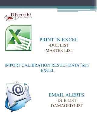 PRINT IN EXCEL
                  -DUE LIST
                -MASTER LIST


IMPORT CALIBRATION RESULT DATA from
              EXCEL




                  EMAIL ALERTS
                     -DUE LIST
                  -DAMAGED LIST
 