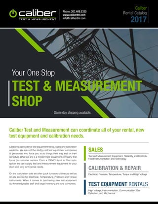 Phone: 303.469.5335
www.calibertm.com
info@calibertm.com
Your One Stop
TEST & MEASUREMENT
SHOP
Same day shipping available.
SALES
Test and Measurement Equipment, Reliability and Controls,
Fixed Instrumentation and Technology
CALIBRATION & REPAIR
Electrical, Pressure, Temperature, Torque and High Voltage
TEST EQUIPMENT RENTALS
High Voltage, Instrumentation, Communication, Gas
Detection, and Mechanical
Caliber Test and Measurement can coordinate all of your rental, new
test equipment and calibration needs.
Caliber is a provider of test equipment rental, sales and calibration
solutions. We are not the stodgy old test equipment companies
of yesteryear who force you to do things their way and on their
schedule. What we are is a modern test equipment company that
focus on customer service. From a 150kV Hi-pot to fiber optic
splicer we can supply test and measurement equipment for your
short and long term rental needs.
On the calibration side we offer quick turnaround time as well as
on-site service for Electrical, Temperature, Pressure and Torque
instruments. When it comes to purchasing new test equipment
our knowledgeable staff and large inventory are sure to impress.
Rental Catalog
Caliber
2017
 