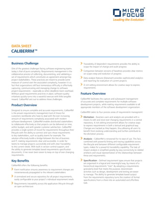 Leading the Evolution ™




DATA SHEET
CALIBERRM™

Business Challenge                                                           Traceability of dependent requirements provides the ability to
                                                                             scope the impact of change and audit progress
One of the greatest challenges facing software engineering teams
today is that of pure complexity. Requirements management is the             Comparison between versions of baselines provides clear metrics
collaborative process of collecting, documenting, and validating a           on scope creep and evolution of progress
set of requirements which constitutes an agreement amongst key               Data analysis features (Datamart) provides sophisticated analytics
project stakeholders. These practices are meant to provide some              and reporting for evaluation of current projects
measure of control over the associated complexity, however it is a
fact that organizations still face tremendous difficulty in effectively      A rich editing environment allows for creative ways to express
capturing, communicating and managing change to software                     requirements
project requirements – especially so when deadlines loom overhead.
Without good requirements practices in place, software quality            Feature Overview
initiatives quickly turns into a wasteful exercise with little tangible
reward. CaliberRM sets out to address these challenges.                   CaliberRM facilitates the capture and subsequent management
                                                                          of accurate and complete requirements for multiple software
Product Overview                                                          development projects, while making requirements available to all
                                                                          appropriate members of the software development organization.
Designed to ensure complete and accurate requirements, CaliberRM
is the proven requirements management tool of choice for                  CaliberRM caters to four process areas of requirements managment:
customers worldwide who have to deal with the ever increasing
                                                                             Elicitation – Business users and analysts are provided with a
amount of requirements complexity associated with modern
                                                                             means to edit and store ever changing requirements in a central
software development. CaliberRM enables distributed stakeholders
                                                                             repository. A rich editing environment allows for creative ways
to collaborate effectively so that projects can be delivered on time,
                                                                             to express requirements in both a textual and graphical way.
within budget, and with greater customer satisfaction. CaliberRM
                                                                             Changes are tracked as they happen, thus allowing all users to
provides a single system of record for requirements throughout their
                                                                             benefit from evolving understanding and further contribute to
lifecycle with the ability to connect and sync those requirements
                                                                             the elicitation process.
to key stakeholders, such as quality teams for example. The
solution effectively builds a bridge between the line of business            Analysis – CaliberRM is renowned for its ease of use. This fact,
and IT, making requirements clear and accessible, in order for               combined with powerful linking and tracing capabilities across
teams to manage projects successfully and with clear traceability            the lifecycle and between different configurable requirement
to the current needs. With built in version control support, and             types, makes for a powerful traceability capability. The task of
the ability to generate template based requirements specification            impact analysis is simplified greatly by easy connectivity to related
documents, it has never been easier to keep on top of ever changing          artefacts and visual representation of the relationships between
requirements.                                                                these and requirements.

Key Benefits                                                                 Specification – Defined requirement types ensure that projects
                                                                             are organised in a logical and meaningful way, by means of a
CaliberRM offers the following benefits:                                     hierarchical requirements “tree”. By adopting a requirements
   Event notification ensures awareness to requirement changes are           granularity level that meets the purpose, downstream
   instantaneously propagated to the relevant stakeholders                   activities such as design, development and testing are easier
                                                                             to manage. The ability to generate template based output
   A centralized and secure repository for all project requirements,         from the requirements repository turns the creation of formal
   easily configurable to your project’s individual requirement needs        specifications from a chore into an automated and effortless
   Requirements traceability across the application lifecycle through        task.
   an open architecture
 