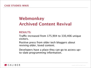 CASE STUDIES: WIKIS




           Webmonkey
           Archived Content Revival
           RESULTS:
           Traffic increased from 175,904 to 330,406 unique
           visitors.
           Positive press from older tech bloggers about
           reviving older, loved content.
           Developers have a place they can go to access up-
           to-date programming information.



                                                    Copyright 2009 The Caliber Group
 
