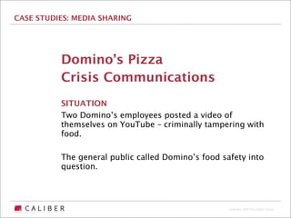 CASE STUDIES: MEDIA SHARING




          Domino’s Pizza
          Crisis Communications
          SITUATION
          Two Domino’s employees posted a video of
          themselves on YouTube – criminally tampering with
          food.

          The general public called Domino’s food safety into
          question.




                                                    Copyright 2009 The Caliber Group
 