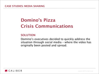 CASE STUDIES: MEDIA SHARING




          Domino’s Pizza
          Crisis Communications
          SOLUTION
          Domino’s executives decided to quickly address the
          situation through social media – where the video has
          originally been posted and spread.




                                                    Copyright 2009 The Caliber Group
 