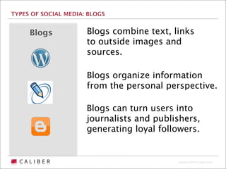 TYPES OF SOCIAL MEDIA: BLOGS


     Blogs            Blogs combine text, links
                      to outside images and
                      sources.

                      Blogs organize information
                      from the personal perspective.

                      Blogs can turn users into
                      journalists and publishers,
                      generating loyal followers.


                                           Copyright 2009 The Caliber Group
 