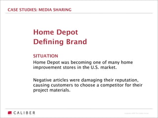 CASE STUDIES: MEDIA SHARING




          Home Depot
          Deﬁning Brand
          SITUATION
          Home Depot was becoming one of many home
          improvement stores in the U.S. market.

          Negative articles were damaging their reputation,
          causing customers to choose a competitor for their
          project materials.




                                                   Copyright 2009 The Caliber Group
 