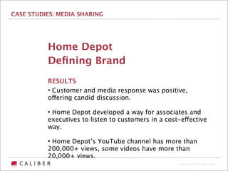 CASE STUDIES: MEDIA SHARING




          Home Depot
          Deﬁning Brand
          RESULTS
          • Customer and media response was positive,
          offering candid discussion.

          • Home Depot developed a way for associates and
          executives to listen to customers in a cost-effective
          way.

          • Home Depot’s YouTube channel has more than
          200,000+ views, some videos have more than
          20,000+ views.
                                                     Copyright 2009 The Caliber Group
 