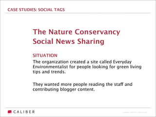 CASE STUDIES: SOCIAL TAGS




           The Nature Conservancy
           Social News Sharing
           SITUATION
           The organization created a site called Everyday
           Environmentalist for people looking for green living
           tips and trends.

           They wanted more people reading the staff and
           contributing blogger content.




                                                      Copyright 2009 The Caliber Group
 