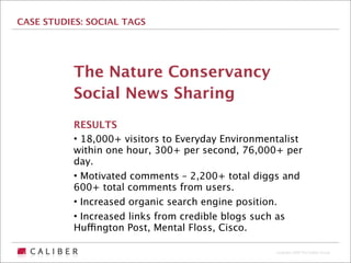 CASE STUDIES: SOCIAL TAGS




           The Nature Conservancy
           Social News Sharing
           RESULTS
           • 18,000+ visitors to Everyday Environmentalist
           within one hour, 300+ per second, 76,000+ per
           day.
           • Motivated comments – 2,200+ total diggs and
           600+ total comments from users.
           • Increased organic search engine position.
           • Increased links from credible blogs such as
           Huffington Post, Mental Floss, Cisco.

                                                    Copyright 2009 The Caliber Group
 