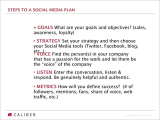 STEPS TO A SOCIAL MEDIA PLAN



          • GOALS What are your goals and objectives? (sales,
          awareness, loyalty)
          • STRATEGY Set your strategy and then choose
          your Social Media tools (Twitter, Facebook, blog,
          etc..)
          • VOICE Find the person(s) in your company
          that has a passion for the work and let them be
          the “voice” of the company
          • LISTEN Enter the conversation, listen &
          respond. Be genuinely helpful and authentic.

          • METRICS How will you deﬁne success? (# of
          followers, mentions, fans, share of voice, web
          traffic, etc.)


                                                     Copyright 2009 The Caliber Group
 