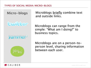 TYPES OF SOCIAL MEDIA: MICRO-BLOGS


 Micro-blogs          Microblogs brieﬂy combine text
                      and outside links.


                      Microblogs can range from the
                      simple: “What am I doing?” to
                      business topics.


                      Microblogs are on a person-to-
                      person level, sharing information
                      between each user.



                                              Copyright 2009 The Caliber Group
 