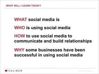 WHAT WILL I LEARN TODAY?




     WHAT social media is
     WHO is using social media
     HOW to use social media to
     communicate and build relationships

     WHY some businesses have been
     successful in using social media


                                 Copyright 2009 The Caliber Group
 