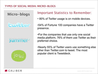 TYPES OF SOCIAL MEDIA: MICRO-BLOGS


 Micro-blogs         Important Statistics to Remember:
                     • 80% of Twitter usage is on mobile devices.

                     •54% of Fortune 100 companies have a Twitter
                     presence.

                     •For the companies that use only one social
                     media platform, 76% of them use Twitter as their
                     preferred choice.

                     •Nearly 55% of Twitter users use something else
                     other than Twitter.com to tweet. The most
                     popular client is Tweetdeck.




                                                     Copyright 2009 The Caliber Group
 